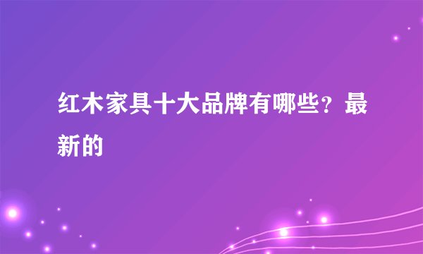 红木家具十大品牌有哪些？最新的