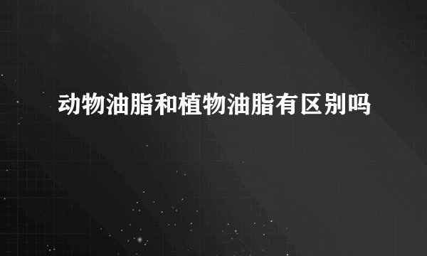 动物油脂和植物油脂有区别吗