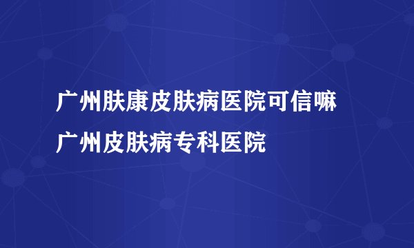 广州肤康皮肤病医院可信嘛 广州皮肤病专科医院