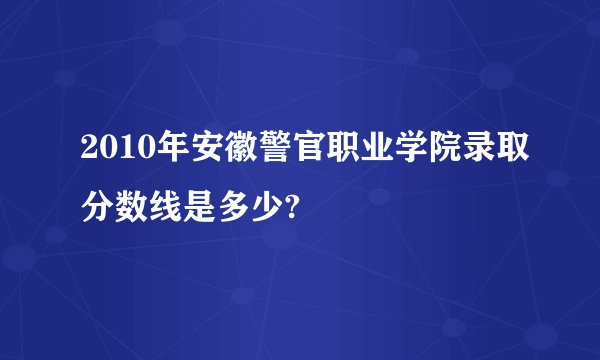 2010年安徽警官职业学院录取分数线是多少?