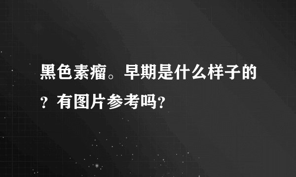 黑色素瘤。早期是什么样子的？有图片参考吗？