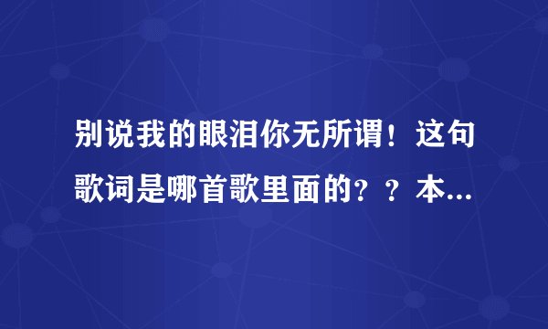 别说我的眼泪你无所谓！这句歌词是哪首歌里面的？？本人记不住歌名了，求解
