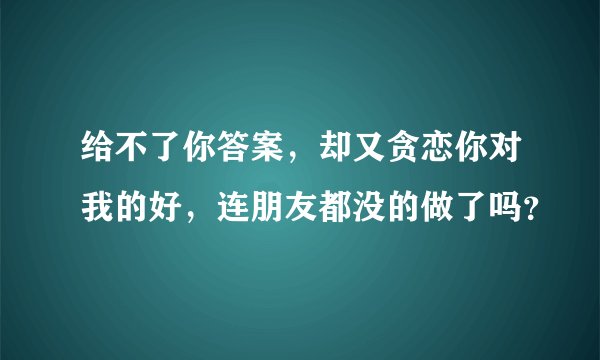 给不了你答案，却又贪恋你对我的好，连朋友都没的做了吗？