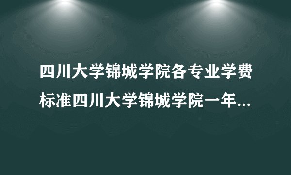 四川大学锦城学院各专业学费标准四川大学锦城学院一年学费多少?