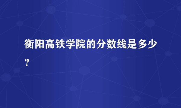 衡阳高铁学院的分数线是多少？