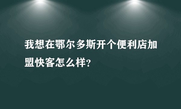 我想在鄂尔多斯开个便利店加盟快客怎么样？