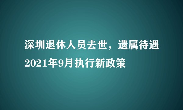 深圳退休人员去世，遗属待遇2021年9月执行新政策