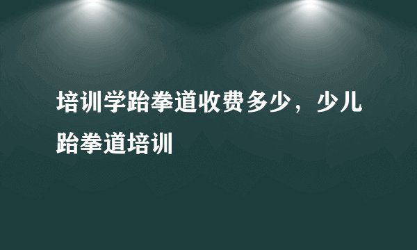 培训学跆拳道收费多少，少儿跆拳道培训