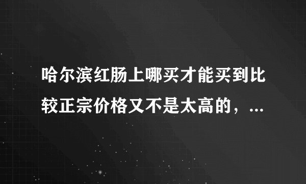 哈尔滨红肠上哪买才能买到比较正宗价格又不是太高的，想要过节送礼用