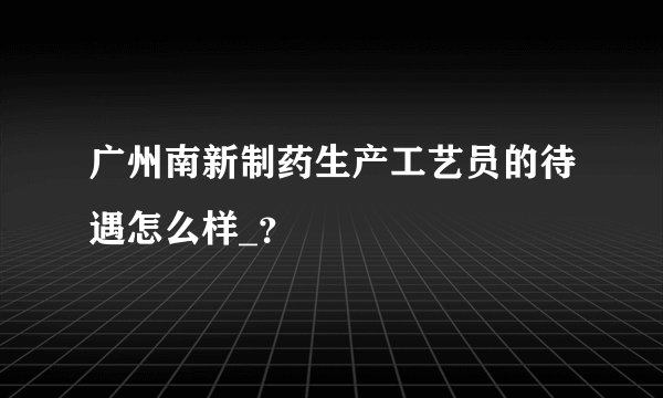 广州南新制药生产工艺员的待遇怎么样_？