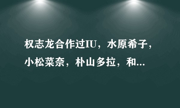 权志龙合作过IU，水原希子，小松菜奈，朴山多拉，和谁真的恋爱过
