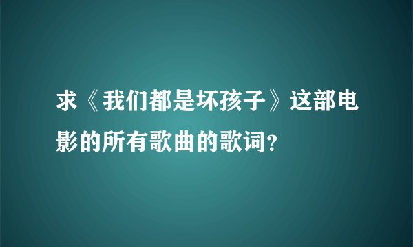 求《我们都是坏孩子》这部电影的所有歌曲的歌词？
