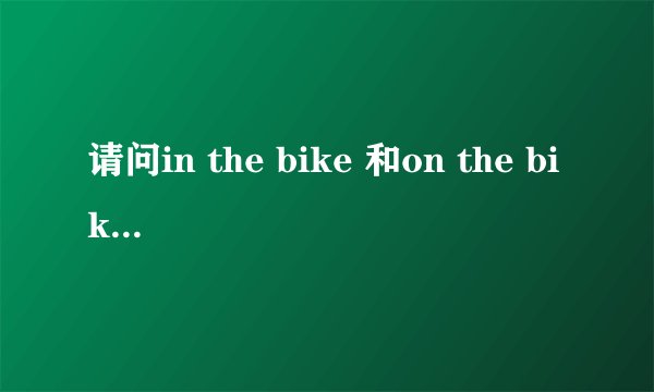 请问in the bike 和on the bike 有区别吗 什么时候用on 什么时候用in?