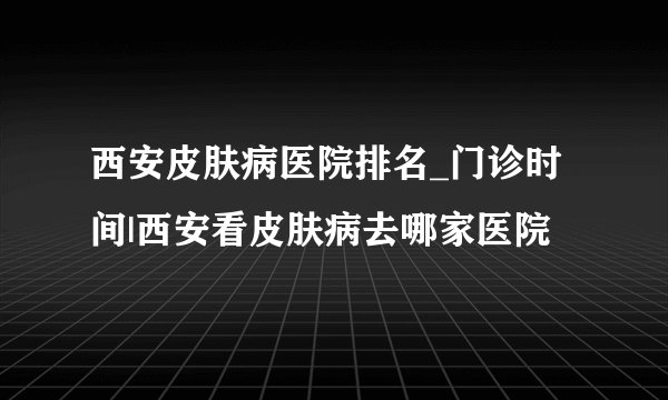 西安皮肤病医院排名_门诊时间|西安看皮肤病去哪家医院