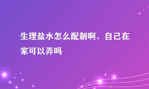生理盐水怎么配制啊，自己在家可以弄吗