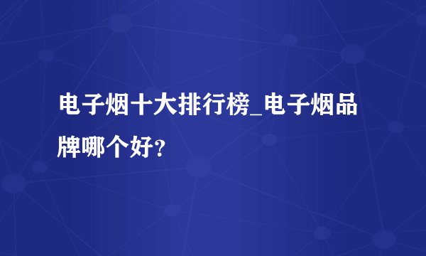 电子烟十大排行榜_电子烟品牌哪个好？