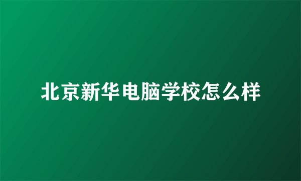 北京新华电脑学校怎么样