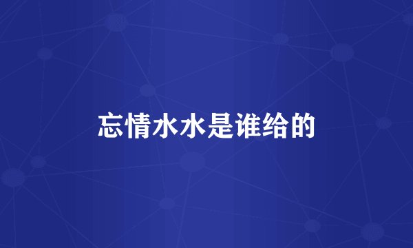 忘情水水是谁给的