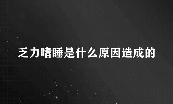 乏力嗜睡是什么原因造成的