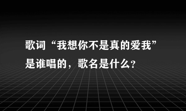 歌词“我想你不是真的爱我”是谁唱的,歌名是什么?