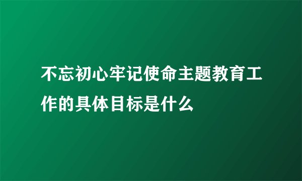 不忘初心牢记使命主题教育工作的具体目标是什么