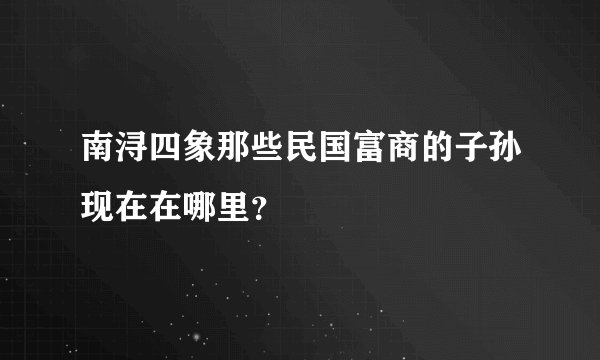 南浔四象那些民国富商的子孙现在在哪里？