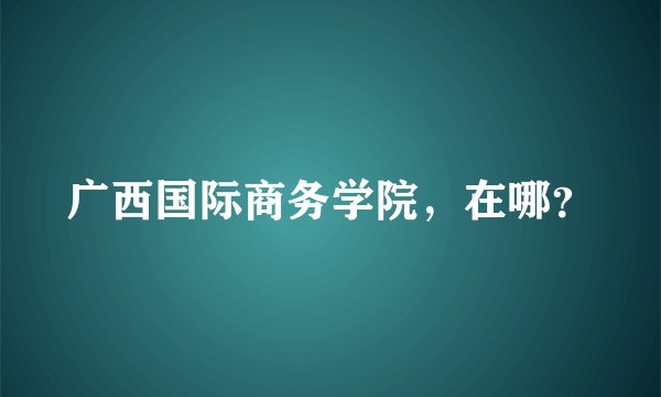 广西国际商务学院，在哪？