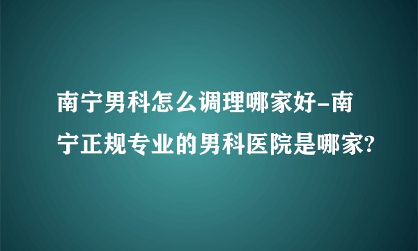 南宁男科怎么调理哪家好-南宁正规专业的男科医院是哪家?