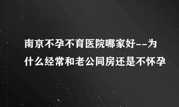 南京不孕不育医院哪家好--为什么经常和老公同房还是不怀孕