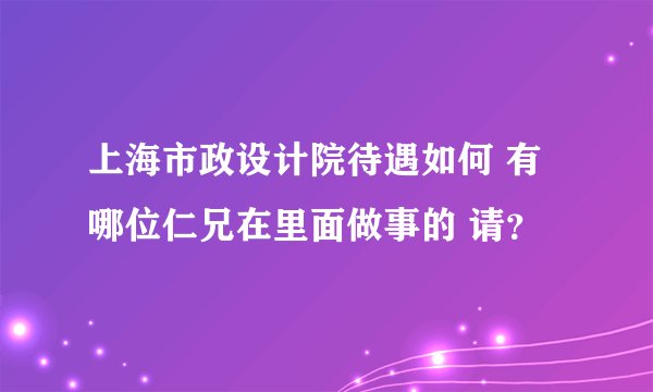 上海市政设计院待遇如何 有哪位仁兄在里面做事的 请？