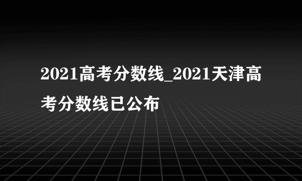 2021高考分数线_2021天津高考分数线已公布