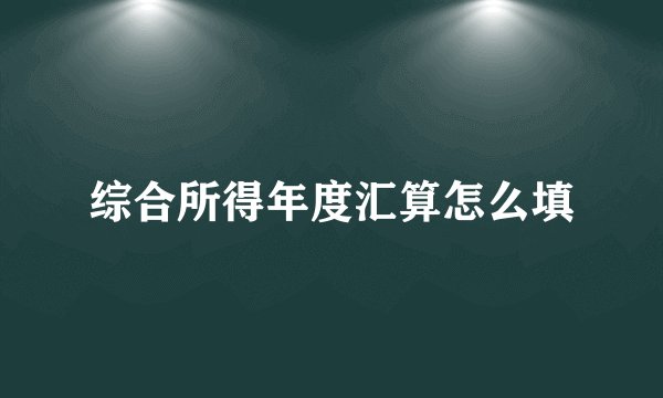 综合所得年度汇算怎么填