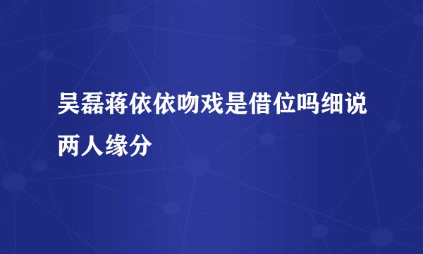 吴磊蒋依依吻戏是借位吗细说两人缘分