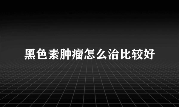 黑色素肿瘤怎么治比较好