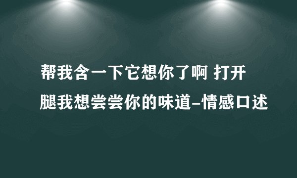 帮我含一下它想你了啊 打开腿我想尝尝你的味道-情感口述