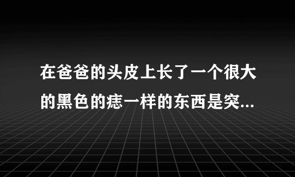 在爸爸的头皮上长了一个很大的黑色的痣一样的东西是突...