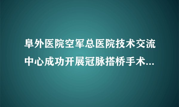 阜外医院空军总医院技术交流中心成功开展冠脉搭桥手术合并冠状动脉肺动脉瘘的同期手术