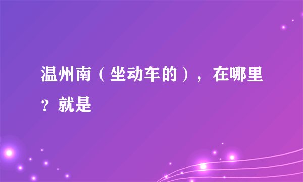 温州南（坐动车的），在哪里？就是