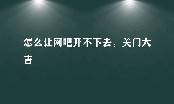 怎么让网吧开不下去，关门大吉