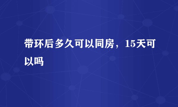带环后多久可以同房，15天可以吗
