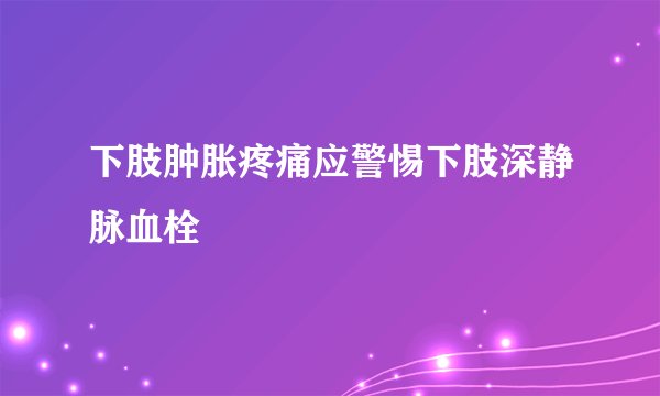 下肢肿胀疼痛应警惕下肢深静脉血栓