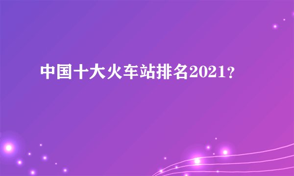 中国十大火车站排名2021？