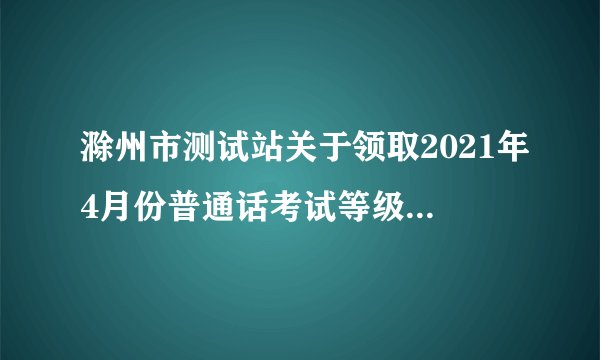 滁州市测试站关于领取2021年4月份普通话考试等级证书的通知
