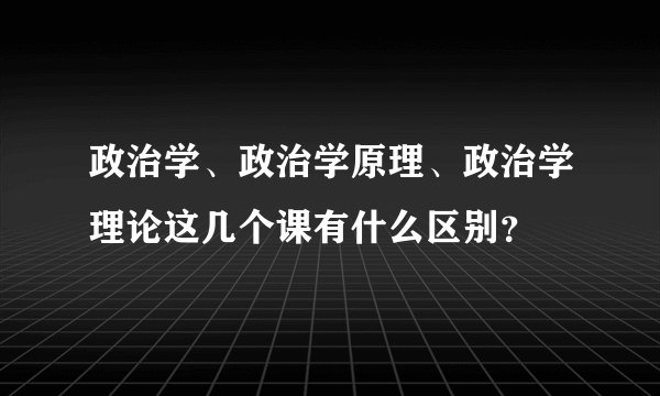 政治学、政治学原理、政治学理论这几个课有什么区别？