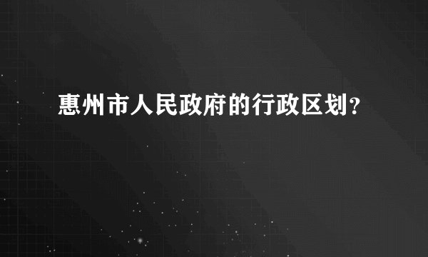 惠州市人民政府的行政区划？