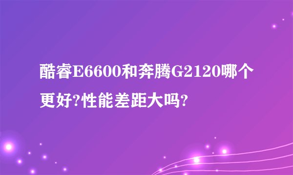 酷睿E6600和奔腾G2120哪个更好?性能差距大吗?