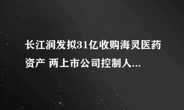长江润发拟31亿收购海灵医药资产 两上市公司控制人曲线参与重组