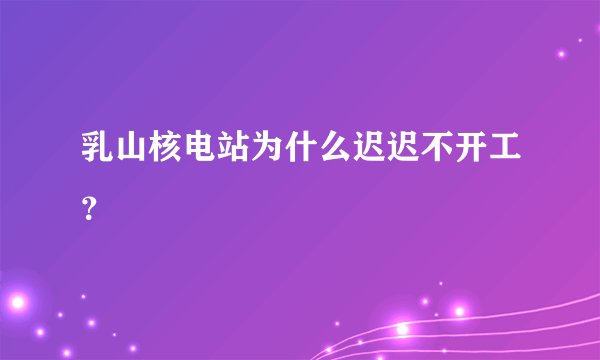 乳山核电站为什么迟迟不开工?