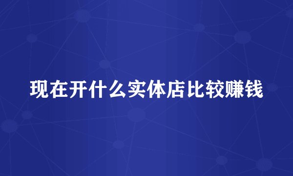 现在开什么实体店比较赚钱