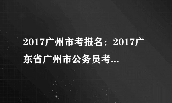 2017广州市考报名：2017广东省广州市公务员考试报名入口